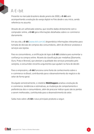 Presente no mercado brasileiro desde janeiro de 2000, a E-bit vem
acompanhando a evolução do varejo digital no País desde o seu início, sendo
referência no assunto.
Através de um soﬁsticado sistema, que recolhe dados diretamente com o
comprador online, a E-bit gera informações detalhadas sobre o e-commerce
diariamente.
Em seu site, a E-bit (www.ebit.com.br) disponibiliza informações relevantes para
tomada de decisão de compras dos consumidores, além de oferecer produtos e
serviços aos lojistas.
Para os consumidores, a certiﬁcação de lojas da E-bit colabora para aumentar a
conﬁança na compra online. Através da classiﬁcação por medalhas (Diamante,
Ouro, Prata e Bronze), que atestam a qualidade dos serviços prestados pelo
varejista, o consumidor encontra argumentos que ajudam na hora de decidir.
Para o empresário, a E-bit funciona como fonte de conhecimento sobre o
e-commerce no Brasil, contribuindo para o desenvolvimento do negócio e do
setor de forma geral.
Divulgado semestralmente, o relatório WebShoppers analisa a evolução do
e-commerce, tendências e estimativas, as mudanças de comportamento e
preferências dos e-consumidores, além de procurar indicar quais são os pontos
a serem melhorados, contribuindo para o desenvolvimento do setor.
Saiba mais sobre a E-bit e seus principais produtos a seguir.
A E-bit
4Copyright E-bit - Todos os Direitos Reservados
 