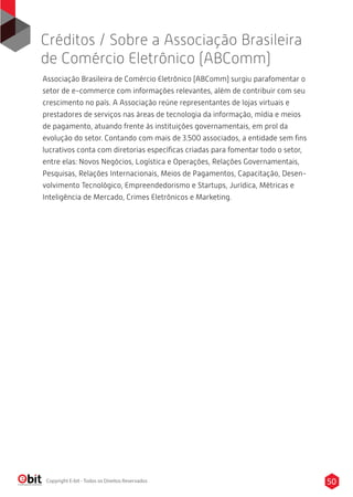 Créditos / Sobre a Associação Brasileira
de Comércio Eletrônico (ABComm)
50Copyright E-bit - Todos os Direitos Reservados
Associação Brasileira de Comércio Eletrônico (ABComm) surgiu parafomentar o
setor de e-commerce com informações relevantes, além de contribuir com seu
crescimento no país. A Associação reúne representantes de lojas virtuais e
prestadores de serviços nas áreas de tecnologia da informação, mídia e meios
de pagamento, atuando frente às instituições governamentais, em prol da
evolução do setor. Contando com mais de 3.500 associados, a entidade sem ﬁns
lucrativos conta com diretorias especíﬁcas criadas para fomentar todo o setor,
entre elas: Novos Negócios, Logística e Operações, Relações Governamentais,
Pesquisas, Relações Internacionais, Meios de Pagamentos, Capacitação, Desen-
volvimento Tecnológico, Empreendedorismo e Startups, Jurídica, Métricas e
Inteligência de Mercado, Crimes Eletrônicos e Marketing.
 