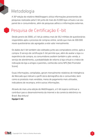 7Copyright E-bit - Todos os Direitos Reservados
A 30ª edição do relatório WebShoppers utiliza informações provenientes de
pesquisas realizadas pela E-bit junto de mais de 21.000 lojas virtuais e ao seu
painel de e-consumidores, além de pesquisas adhocs e informações externas.
Metodologia
Pesquisa de Certiﬁcação E-bit
Desde janeiro de 2000, a E-bit já coletou mais de 19,2 milhões de questionários
respondidos após o processo de compras online, sendo que mais de 300.000
novos questionários são agregados a este valor mensalmente.
Os dados da E-bit também são coletados junto aos compradores online, após a
compra. O serviço de certiﬁcação E-bit permite que, além de avaliar a loja e a
experiência de compra, os consumidores avaliem também o pós-venda, o
serviço de atendimento, a probabilidade de retorno à loja virtual e o índice de
indicação da loja a amigos e parentes, conhecido como NPS (Net Promoter
Score).
Essas informações, compiladas, geram mensalmente relatórios de Inteligência
de Mercado que indicam o perﬁl sócio demográﬁco do e-consumidor, bem
como os produtos mais vendidos, meios de pagamento mais utilizados,
indicadores de recompra, entre outras informações.
Através de mais uma edição do WebShoppers, a E-bit espera continuar a
contribuir para o desenvolvimento da Internet e do comércio eletrônico no
Brasil. Boa leitura!
Equipe E-bit
 