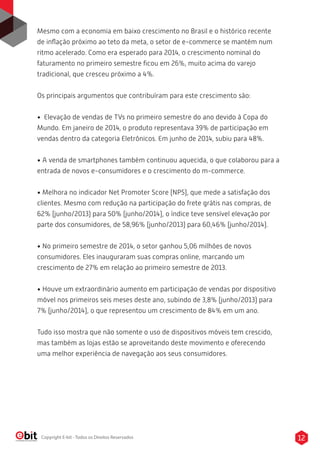 Mesmo com a economia em baixo crescimento no Brasil e o histórico recente 
de inflação próximo ao teto da meta, o setor de e-commerce se mantém num 
ritmo acelerado. Como era esperado para 2014, o crescimento nominal do 
faturamento no primeiro semestre ficou em 26%, muito acima do varejo 
tradicional, que cresceu próximo a 4%. 
Os principais argumentos que contribuíram para este crescimento são: 
• Elevação de vendas de TVs no primeiro semestre do ano devido à Copa do 
Mundo. Em janeiro de 2014, o produto representava 39% de participação em 
vendas dentro da categoria Eletrônicos. Em junho de 2014, subiu para 48%. 
• A venda de smartphones também continuou aquecida, o que colaborou para a 
entrada de novos e-consumidores e o crescimento do m-commerce. 
• Melhora no indicador Net Promoter Score (NPS), que mede a satisfação dos 
clientes. Mesmo com redução na participação do frete grátis nas compras, de 
62% (junho/2013) para 50% (junho/2014), o índice teve sensível elevação por 
parte dos consumidores, de 58,96% (junho/2013) para 60,46% (junho/2014). 
• No primeiro semestre de 2014, o setor ganhou 5,06 milhões de novos 
consumidores. Eles inauguraram suas compras online, marcando um 
crescimento de 27% em relação ao primeiro semestre de 2013. 
• Houve um extraordinário aumento em participação de vendas por dispositivo 
móvel nos primeiros seis meses deste ano, subindo de 3,8% (junho/2013) para 
7% (junho/2014), o que representou um crescimento de 84% em um ano. 
Tudo isso mostra que não somente o uso de dispositivos móveis tem crescido, 
mas também as lojas estão se aproveitando deste movimento e oferecendo 
uma melhor experiência de navegação aos seus consumidores. 
Copyright E-bit - Todos os Direitos Reservados 12 
 