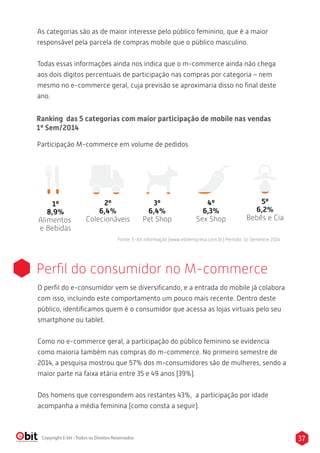 As categorias são as de maior interesse pelo público feminino, que é a maior 
responsável pela parcela de compras mobile que o público masculino. 
Todas essas informações ainda nos indica que o m-commerce ainda não chega 
aos dois dígitos percentuais de participação nas compras por categoria – nem 
mesmo no e-commerce geral, cuja previsão se aproximaria disso no final deste 
ano. 
Ranking das 5 categorias com maior participação de mobile nas vendas 
1º Sem/2014 
Participação M-commerce em volume de pedidos 
Colecionáveis 
3º 
6,4% 
Pet Shop 
4º 
6,3% 
Sex Shop 
5º 
6,2% 
Bebês e Cia 
Fonte: E-bit informação (www.ebitempresa.com.br) Período: 1o Semestre 2014 
2º 
6,4% 
1º 
8,9% 
Alimentos 
e Bebidas 
Perfil do consumidor no M-commerce 
O perfil do e-consumidor vem se diversificando, e a entrada do mobile já colabora 
com isso, incluindo este comportamento um pouco mais recente. Dentro deste 
público, identificamos quem é o consumidor que acessa as lojas virtuais pelo seu 
smartphone ou tablet. 
Como no e-commerce geral, a participação do público feminino se evidencia 
como maioria também nas compras do m-commerce. No primeiro semestre de 
2014, a pesquisa mostrou que 57% dos m-consumidores são de mulheres, sendo a 
maior parte na faixa etária entre 35 e 49 anos (39%). 
Dos homens que correspondem aos restantes 43%, a participação por idade 
acompanha a média feminina (como consta a seguir). 
Copyright E-bit - Todos os Direitos Reservados 37 
 