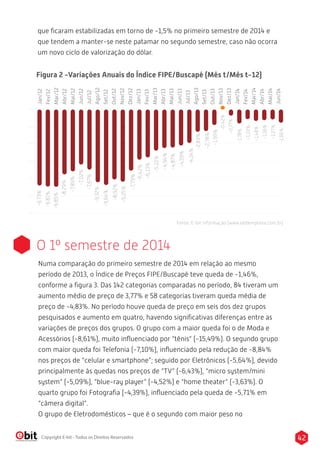 que ficaram estabilizadas em torno de -1,5% no primeiro semestre de 2014 e 
que tendem a manter-se neste patamar no segundo semestre, caso não ocorra 
um novo ciclo de valorização do dólar. 
Figura 2 -Variações Anuais do Índice FIPE/Buscapé (Mês t/Mês t-12) 
Jan/12 
Fev/12 
Mar/12 
Abr/12 
Mai/12 
Jun/12 
Jul/12 
Ago/12 
Set/12 
Out/12 
Nov/12 
Dez/12 
Jan/13 
Fev/13 
Mar/13 
Abr/13 
Mai/13 
Jun/13 
Jul/13 
Ago/13 
Set/13 
Out/13 
Nov/13 
Dez/13 
Jan/14 
Fev/14 
Mar/14 
Abr/14 
Mai/14 
Jun/14 
-9,73% 
-9,81% 
-9,85% 
-8,29% 
-7,89% 
-7,02% 
-7,67% 
-9,32% 
-9,64% 
-8,92% 
-9,25% 
-7,79% 
-6,42% 
-6,13% 
-5,22% 
-4,94% 
-4,87% 
-4,59% 
-4,24% 
-2,83% 
-2,78% 
-1,99% 
-0,42% 
-0,77% 
-1,78% 
-1,22% 
-1,48% 
-1,36% 
-1,27% 
-1,66% 
Fonte: E-bit informação (www.ebitempresa.com.br) 
O 1º semestre de 2014 
Numa comparação do primeiro semestre de 2014 em relação ao mesmo 
período de 2013, o Índice de Preços FIPE/Buscapé teve queda de -1,46%, 
conforme a figura 3. Das 142 categorias comparadas no período, 84 tiveram um 
aumento médio de preço de 3,77% e 58 categorias tiveram queda média de 
preço de -4,83%. No período houve queda de preço em seis dos dez grupos 
pesquisados e aumento em quatro, havendo significativas diferenças entre as 
variações de preços dos grupos. O grupo com a maior queda foi o de Moda e 
Acessórios (-8,61%), muito influenciado por “tênis” (-15,49%). O segundo grupo 
com maior queda foi Telefonia (-7,10%), influenciado pela redução de -8,84% 
nos preços de “celular e smartphone”; seguido por Eletrônicos (-5,64%), devido 
principalmente às quedas nos preços de “TV” (-6,43%), “micro system/mini 
system” (-5,09%), “blue-ray player” (-4,52%) e “home theater” (-3,63%). O 
quarto grupo foi Fotografia (-4,39%), influenciado pela queda de -5,71% em 
“câmera digital”. 
O grupo de Eletrodomésticos – que é o segundo com maior peso no 
Copyright E-bit - Todos os Direitos Reservados 42 
 