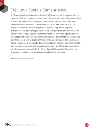 Créditos / Sobre a Câmara-e.net 
A Câmara Brasileira de Comércio Eletrônico (Camara-e.net), fundada em 07 de 
maio de 2001, é a principal entidade multi-setorial da Economia Digital no Brasil 
e América Latina, voltada ao negócio eletrônico como fator estratégico de 
desenvolvimento econômico sustentável no século XXI. Sua missão é a de 
capacitar indivíduos e organizações para a prática segura dos negócios 
eletrônicos, através da geração e difusão de conhecimento de vanguarda, bem 
como defendendo posições de consenso frente aos principais agentes públicos 
e privados, nacionais e internacionais, relacionados ao fomento das tecnologias 
da informação e comunicação. Entre as principais prioridades da Camara-e.net 
está a formulação e proposição de políticas públicas, regulatórias e de mercado, 
que incentivem a produção e a universalização dos benefícios das tecnologias 
de informação e comunicação. Os sócios da entidade representam empresas 
líderes dos principais setores da economia brasileira e mundial. 
Acesse www.camara-e.net. 
Copyright E-bit - Todos os Direitos Reservados 49 
 