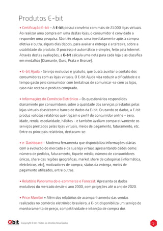 Produtos E-bit 
• Certificação E-bit – A E-bit possui convênio com mais de 21.000 lojas virtuais. 
Ao realizar uma compra em uma destas lojas, o consumidor é convidado a 
responder uma pesquisa. São três etapas: uma imediatamente após a compra 
efetiva e outra, alguns dias depois, para avaliar a entrega e a terceira, sobre a 
usabilidade do produto. O processo é automático e simples, feito pela Internet. 
Através destas avaliações, a E-bit calcula uma nota para cada loja e as classifica 
em medalhas (Diamante, Ouro, Prata e Bronze). 
• E-bit Ajuda - Serviço exclusivo e gratuito, que busca auxiliar o contato dos 
consumidores com as lojas virtuais. O E-bit Ajuda visa reduzir a dificuldade e o 
tempo gasto pelo consumidor com tentativas de comunicar-se com as lojas, 
caso não receba o produto comprado. 
• Informações do Comércio Eletrônico – Os questionários respondidos 
diariamente por consumidores sobre a qualidade dos serviços prestados pelas 
lojas virtuais abastecem o banco de dados da E-bit. Cruzando os dados, a E-bit 
produz valiosos relatórios que traçam o perfil do consumidor online - sexo, 
idade, renda, escolaridade, hábitos - e também avaliam comparativamente os 
serviços prestados pelas lojas virtuais, meios de pagamento, faturamento, etc. 
Entre os principais relatórios, destacam-se: 
• e-Dashboard - Moderna ferramenta que disponibiliza informações diárias 
com a evolução do mercado e da sua loja virtual, apresentando dados como: 
número de pedidos, faturamento, tiquete médio, número de consumidores 
únicos, share das regiões geográficas, market share de categorias (informática, 
eletrônicos, etc), motivadores de compra, status da entrega, meios de 
pagamento utilizados, entre outras. 
• Relatório Panorama do e-commerce e Forecast: Apresenta os dados 
evolutivos do mercado desde o ano 2000, com projeções até o ano de 2020. 
• Price Monitor - Além dos relatórios de acompanhamento das vendas 
realizadas no comércio eletrônico brasileiro, a E-bit disponibiliza um serviço de 
monitoramento de preço, competitividade e intenção de compra dos 
Copyright E-bit - Todos os Direitos Reservados 5 
 