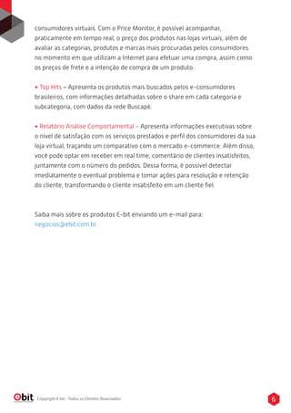 consumidores virtuais. Com o Price Monitor, é possível acompanhar, 
praticamente em tempo real, o preço dos produtos nas lojas virtuais, além de 
avaliar as categorias, produtos e marcas mais procuradas pelos consumidores 
no momento em que utilizam a Internet para efetuar uma compra, assim como 
os preços de frete e a intenção de compra de um produto. 
• Top Hits – Apresenta os produtos mais buscados pelos e-consumidores 
brasileiros, com informações detalhadas sobre o share em cada categoria e 
subcategoria, com dados da rede Buscapé. 
• Relatório Análise Comportamental - Apresenta informações executivas sobre 
o nível de satisfação com os serviços prestados e perfil dos consumidores da sua 
loja virtual, traçando um comparativo com o mercado e-commerce. Além disso, 
você pode optar em receber em real time, comentário de clientes insatisfeitos, 
juntamente com o número do pedidos. Dessa forma, é possível detectar 
imediatamente o eventual problema e tomar ações para resolução e retenção 
do cliente, transformando o cliente insatisfeito em um cliente fiel. 
Saiba mais sobre os produtos E-bit enviando um e-mail para: 
negocios@ebit.com.br. 
Copyright E-bit - Todos os Direitos Reservados 6 
 