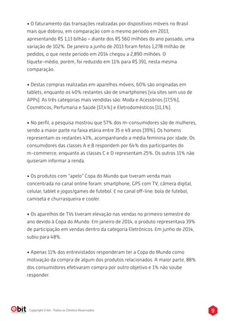 • O faturamento das transações realizadas por dispositivos móveis no Brasil 
mais que dobrou, em comparação com o mesmo período em 2013, 
apresentando R$ 1,13 bilhão – diante dos R$ 560 milhões do ano passado, uma 
variação de 102%. De janeiro a junho de 2013 foram feitos 1,278 milhão de 
pedidos, o que neste período em 2014 chegou a 2,890 milhões. O 
tíquete-médio, porém, foi reduzido em 11% para R$ 391, nesta mesma 
comparação. 
• Destas compras realizadas em aparelhos móveis, 60% são originadas em 
tablets, enquanto os 40% restantes são de smartphones (via sites sem uso de 
APPs). As três categorias mais vendidas são: Moda e Acessórios (17,5%), 
Cosméticos, Perfumaria e Saúde (17,4%) e Eletrodomésticos (11,1%). 
• No perfil, a pesquisa mostrou que 57% dos m-consumidores são de mulheres, 
sendo a maior parte na faixa etária entre 35 e 49 anos (39%). Os homens 
representam os restantes 43%, acompanhando a média feminina por idade. Os 
consumidores das classes A e B respondem por 64% dos participantes do 
m-commerce, enquanto as classes C e D representam 25%. Os outros 11% não 
quiseram informar a renda. 
• Os produtos com “apelo” Copa do Mundo que tiveram venda mais 
concentrada no canal online foram: smartphone, GPS com TV, câmera digital, 
celular, tablet e jogos/games de futebol. E no canal o-line: bola de futebol, 
camiseta e churrasqueira e cooler. 
• Os aparelhos de TVs tiveram elevação nas vendas no primeiro semestre do 
ano devido à Copa do Mundo. Em janeiro de 2014, o produto representava 39% 
de participação em vendas dentro da categoria Eletrônicos. Em junho de 2014, 
subiu para 48%. 
• Apenas 11% dos entrevistados responderam ter a Copa do Mundo como 
motivação da compra de algum dos produtos relacionados. A maior parte, 88% 
dos consumidores efetivaram compra por outro objetivo e 1% não soube 
responder. 
Copyright E-bit - Todos os Direitos Reservados 9 
 