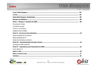 Índice

  O que é Web Shoppers................................................................................................................................ 03
  A e-bit......................................................................................................................................................... 04
  Dados Web Shoppers: Metodologia............................................................................................................. 06
  Estrutura do Relatório................................................................................................................................. 08
  Parte I – Balanço 1° semestre de 2009....................................................................................................... 09
  Os primeiros 6 meses
  A receita do sucesso
  A crise e o e-commerce
  Categorias mais vendidas
  Parte II – As marcas mais admiradas........................................................................................................... 14
  Venda de Eletrônicos na Internet
  Marcas preferidas de TV
  Venda de Informática na Internet
  Parte III – Descentralização das lojas virtuais............................................................................................. 18
  Os pequenos estão crescendo
  Parte IV – Expectativas para fechamento de 2009 ...................................................................................... 21
  O que está por vir
  Sobre a e-bit................................................................................................................................................. 25
  Sobre a camara-e.net................................................................................................................................... 27
  Contatos....................................................................................................................................................... 28


                                                                                  22        2
                                                           Copywrite– todos Todos os Direitos Reservados
                                                               e-bit e-bit – os direitos reservados
                                                            e-bit – todos os direitos reservados
 