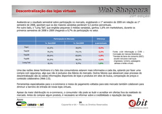 Descentralização das lojas virtuais


Avaliando-se o resultado semestral sobre participação no mercado, englobando o 1° semestre de 2009 em relação ao 1°
semestre de 2008, apontam que os dez maiores varejistas perderam 5,5 pontos percentuais.
Por outro lado, o “Long Tail”, que engloba pequenas e médias varejistas, ganhou 1,6% em marketshare, durante os
primeiros semestres de 2008 e 2009 chegando a 9,7% de participação no setor.


                                     Participação no Mercado                   Diferença

                          1o. Sem2008                     1o. Sem2009        p.percentuais

       Top1                  41,5%                             36,0%            -5,5%
      Top10                  76,3%                             74,1%            -2,3%        Fonte: e-bit Informação e CVM –
      Top20                                                                                  Comissão de Valores Mobiliários
                             85,6%                             83,8%            -1,8%        *Vendas de bens de consumo (B2C)
      Top50                  91,9%                             90,3%            -1,6%         exceto veículos e serviços
                                                                                              (ingressos, turismo, passagens
     Long Tail               8,1%                              9,7%              1,6%          aéreas e leilão virtual)


Uma das razões desse fenômeno é o fato dos consumidores estarem mais informados a cada dia, optando por fazer uma
compra com segurança, algo que não é exclusivo dos líderes do mercado. Outros fatores que alavancam esse processo de
descentralização são as vastas informações disponíveis de lojas e produtos em sites de busca, comparação de preços e
conteúdo colaborativo (Web 2.0).

Ferramentas especializadas para o e-commerce e meios de pagamento voltados para este mercado também colaboram para
diminuir a barreira de entrada de novas lojas virtuais.

Apesar da maior distribuição no e-commerce, o consumidor não pode se iludir e acreditar em ofertas fora da realidade do
mercado. Antes de comprar algum produto, é necessário se informar sobre a credibilidade e reputação das lojas.

                                                                 20     20
                                                                  20
                                             Copywrite– todos Todos os Direitos Reservados
                                                 e-bit e-bit – os direitos reservados
                                              e-bit – todos os direitos reservados
 