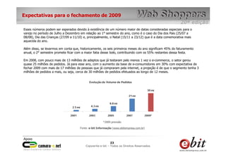 Expectativas para o fechamento de 2009

Esses números podem ser esperados devido à existência de um número maior de datas consideradas especiais para o
varejo no período de Julho a Dezembro em relação ao 1° semestre do ano, como é o caso do Dia dos Pais (25/07 a
08/08), Dia das Crianças (27/09 a 11/10) e, principalmente, o Natal (15/11 a 23/12) que é a data comemorativa mais
aquecida do ano.

Além disso, se levarmos em conta que, historicamente, os seis primeiros meses do ano significam 45% do faturamento
anual, o 2° semestre promete ficar com a maior fatia desse bolo, contribuindo com os 55% restantes dessa festa.

Em 2008, com pouco mais de 13 milhões de adeptos que já testaram pelo menos 1 vez o e-commerce, o setor gerou
quase 25 milhões de pedidos. Já para esse ano, com o aumento da base de e-consumidores em 30% com expectativa de
fechar 2009 com mais de 17 milhões de pessoas que já compraram pela internet, a projeção é de que o segmento tenha 3
milhões de pedidos a mais, ou seja, cerca de 30 milhões de pedidos efetuados ao longo de 12 meses.


                                            Evolução do Volume de Pedidos




                                                       *2009 previsão

                                      Fonte: e-bit Informação (www.ebitempresa.com.br)




                                                           23    23
                                                            23
                                          Copywrite– todos Todos os Direitos Reservados
                                              e-bit e-bit – os direitos reservados
                                           e-bit – todos os direitos reservados
 