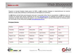 Sobre a e-bit


 Presente no mercado brasileiro desde janeiro de 2000, a e-bit conquistou destaque no desenvolvimento do comércio
 eletrônico no país sendo referência no fornecimento de informações de e-commerce.

 A e-bit oferece serviços tanto para empresas como para o consumidor online. Para os consumidores, a e-bit atua como um
 consultor de compras pela internet, publicando em seu site (www.ebit.com.br) as avaliações das pessoas que realmente
 compraram nas lojas virtuais fizeram das mesmas. Já, as informações sobre os serviços direcionados às empresas podem
 ser encontradas no site institucional da e-bit (www.ebitempresa.com.br)

Principais Clientes



  Bradesco            Carrefour         C&A                       Claro           Club Med       Compra Fácil


  Droga Raia          Editora Abril      Editora Globo            e-Fácil         Extra.com      Fnac


  Lâncome             Le Postiche        Livraria Cultura         Lojas Colombo   Lojas Renner   Lumens


  Magazine Luiza      Mania Virtual      MasterCard               McKinsey        Passarela      Pão de Açúcar


  Pepsico             Ponto Frio         Posthaus                 Sack´s          Saraiva        TAM


  Toymania            Troiano            Ultrafarma               Visa Vale       VIVO           Wal-Mart




                                                            26      26
                                                             26
                                         Copywrite– todos Todos os Direitos Reservados
                                             e-bit e-bit – os direitos reservados
                                          e-bit – todos os direitos reservados
 