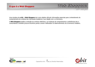 O que é o Web Shoppers




Uma iniciativa da e-bit, o Web Shoppers tem como objetivo difundir informações essenciais para o entendimento do
comportamento de compras dos internautas brasileiros e sua relação com o e-commerce.
O Web Shoppers analisa a evolução do comércio eletrônico, as mudanças de comportamento e preferências dos e-
consumidores e também procura encontrar pontos a serem melhorados no desenvolvimento do e-commerce brasileiro.




                                                          33    3
                                          Copywrite– todos Todos os Direitos Reservados
                                              e-bit e-bit – os direitos reservados
                                           e-bit – todos os direitos reservados
 