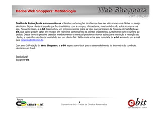 Dados Web Shoppers: Metodologia


Gestão de Retenção de e-consumidores - Receber reclamações de clientes deve ser visto como uma dádiva no varejo
eletrônico. O pior cliente é aquele que fica insatisfeito com a compra, não reclama, mas também não volta a comprar na
loja. Pensando nisso, a e-bit desenvolveu um produto especial para as lojas que participam da Pesquisa de Satisfação e-
bit, que agora podem optar em receber em real time, comentários de clientes insatisfeitos, juntamente com o número do
pedido. Dessa forma é possível detectar imediatamente o eventual problema e tomar ações para resolução e retenção do
cliente, e revertê-lo de cliente insatisfeito em um cliente fiel. Saiba mais sobre essa novidade da e-bit enviando um e-mail
para negocios@ebit.com.br.

Com essa 20ª edição do Web Shoppers, a e-bit espera contribuir para o desenvolvimento da internet e do comércio
eletrônico no Brasil.


Boa Leitura!
Equipe e-bit




                                                             66     6
                                             Copywrite– todos Todos os Direitos Reservados
                                                 e-bit e-bit – os direitos reservados
                                              e-bit – todos os direitos reservados
 