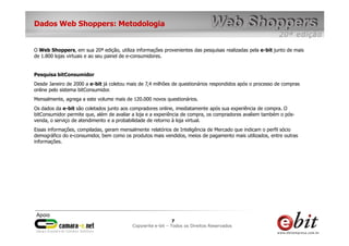Dados Web Shoppers: Metodologia


O Web Shoppers, em sua 20ª edição, utiliza informações provenientes das pesquisas realizadas pela e-bit junto de mais
de 1.800 lojas virtuais e ao seu painel de e-consumidores.


Pesquisa bitConsumidor
Desde Janeiro de 2000 a e-bit já coletou mais de 7,4 milhões de questionários respondidos após o processo de compras
online pelo sistema bitConsumidor.
Mensalmente, agrega a este volume mais de 120.000 novos questionários.
Os dados da e-bit são coletados junto aos compradores online, imediatamente após sua experiência de compra. O
bitConsumidor permite que, além de avaliar a loja e a experiência de compra, os compradores avaliem também o pós-
venda, o serviço de atendimento e a probabilidade de retorno à loja virtual.
Essas informações, compiladas, geram mensalmente relatórios de Inteligência de Mercado que indicam o perfil sócio
demográfico do e-consumidor, bem como os produtos mais vendidos, meios de pagamento mais utilizados, entre outras
informações.




                                                           77    7
                                           Copywrite– todos Todos os Direitos Reservados
                                               e-bit e-bit – os direitos reservados
                                            e-bit – todos os direitos reservados
 