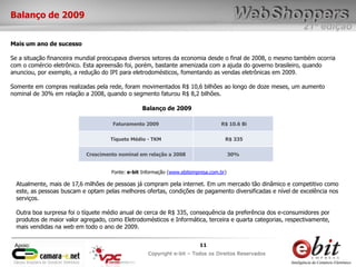 e-bit – todos os direitos reservados
1111
e-bit – todos os direitos reservados
Copywrite e-bit – Todos os Direitos Reservados
11
21ª edição
Copyright e-bit – Todos os Direitos Reservados
11Apoio:
Balanço de 2009
Mais um ano de sucesso
Se a situação financeira mundial preocupava diversos setores da economia desde o final de 2008, o mesmo também ocorria
com o comércio eletrônico. Esta apreensão foi, porém, bastante amenizada com a ajuda do governo brasileiro, quando
anunciou, por exemplo, a redução do IPI para eletrodomésticos, fomentando as vendas eletrônicas em 2009.
Somente em compras realizadas pela rede, foram movimentados R$ 10,6 bilhões ao longo de doze meses, um aumento
nominal de 30% em relação a 2008, quando o segmento faturou R$ 8,2 bilhões.
Faturamento 2009 R$ 10.6 Bi
Tíquete Médio - TKM R$ 335
Crescimento nominal em relação a 2008 30%
Atualmente, mais de 17,6 milhões de pessoas já compram pela internet. Em um mercado tão dinâmico e competitivo como
este, as pessoas buscam e optam pelas melhores ofertas, condições de pagamento diversificadas e nível de excelência nos
serviços.
Outra boa surpresa foi o tíquete médio anual de cerca de R$ 335, consequência da preferência dos e-consumidores por
produtos de maior valor agregado, como Eletrodomésticos e Informática, terceira e quarta categorias, respectivamente,
mais vendidas na web em todo o ano de 2009.
Balanço de 2009
Fonte: e-bit Informação (www.ebitempresa.com.br)
 