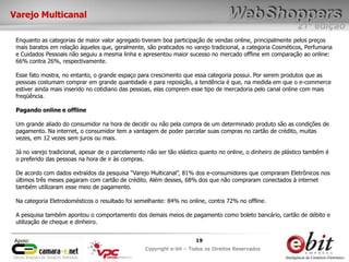 e-bit – todos os direitos reservados
1919
e-bit – todos os direitos reservados
Copywrite e-bit – Todos os Direitos Reservados
19
21ª edição
Copyright e-bit – Todos os Direitos Reservados
19Apoio:
Varejo Multicanal
Enquanto as categorias de maior valor agregado tiveram boa participação de vendas online, principalmente pelos preços
mais baratos em relação àqueles que, geralmente, são praticados no varejo tradicional, a categoria Cosméticos, Perfumaria
e Cuidados Pessoais não seguiu a mesma linha e apresentou maior sucesso no mercado offline em comparação ao online:
66% contra 26%, respectivamente.
Esse fato mostra, no entanto, o grande espaço para crescimento que essa categoria possui. Por serem produtos que as
pessoas costumam comprar em grande quantidade e para reposição, a tendência é que, na medida em que o e-commerce
estiver ainda mais inserido no cotidiano das pessoas, elas comprem esse tipo de mercadoria pelo canal online com mais
freqüência.
Pagando online e offline
Um grande aliado do consumidor na hora de decidir ou não pela compra de um determinado produto são as condições de
pagamento. Na internet, o consumidor tem a vantagem de poder parcelar suas compras no cartão de crédito, muitas
vezes, em 12 vezes sem juros ou mais.
Já no varejo tradicional, apesar de o parcelamento não ser tão elástico quanto no online, o dinheiro de plástico também é
o preferido das pessoas na hora de ir às compras.
De acordo com dados extraídos da pesquisa “Varejo Multicanal”, 81% dos e-consumidores que compraram Eletrônicos nos
últimos três meses pagaram com cartão de crédito. Além desses, 68% dos que não compraram conectados à internet
também utilizaram esse meio de pagamento.
Na categoria Eletrodomésticos o resultado foi semelhante: 84% no online, contra 72% no offline.
A pesquisa também apontou o comportamento dos demais meios de pagamento como boleto bancário, cartão de débito e
utilização de cheque e dinheiro.
 