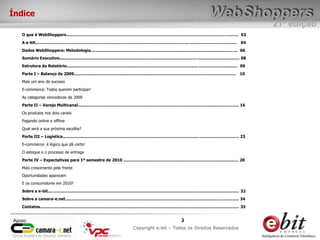 e-bit – todos os direitos reservados
22
e-bit – todos os direitos reservados
Copywrite e-bit – Todos os Direitos Reservados
2
21ª edição
Copyright e-bit – Todos os Direitos Reservados
2Apoio:
Índice
O que é WebShoppers....................................................................................................................................... 03
A e-bit.............................................................................................................................................................. 04
Dados WebShoppers: Metodologia................................................................................................................... 06
Sumário Executivo............................................................................................................................................. 08
Estrutura do Relatório...................................................................................................................................... 09
Parte I – Balanço de 2009............................................................................................................................... 10
Mais um ano de sucesso
E-commerce: Todos querem participar!
As categorias vencedoras de 2009
Parte II – Varejo Multicanal.............................................................................................................................. 16
Os produtos nos dois canais
Pagando online e offline
Qual será a sua próxima escolha?
Parte III – Logística.......................................................................................................................................... 23
E-commerce: é lógico que dá certo!
O estoque e o processo de entrega
Parte IV – Expectativas para 1º semestre de 2010 .......................................................................................... 28
Mais crescimento pela frente
Oportunidades aparecem
E os consumidores em 2010?
Sobre a e-bit...................................................................................................................................................... 32
Sobre a camara-e.net........................................................................................................................................ 34
Contatos............................................................................................................................................................ 35
 