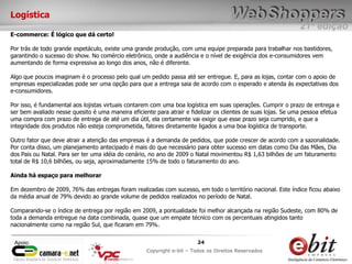e-bit – todos os direitos reservados
2424
e-bit – todos os direitos reservados
Copywrite e-bit – Todos os Direitos Reservados
24
21ª edição
Copyright e-bit – Todos os Direitos Reservados
24Apoio:
Logística
E-commerce: É lógico que dá certo!
Por trás de todo grande espetáculo, existe uma grande produção, com uma equipe preparada para trabalhar nos bastidores,
garantindo o sucesso do show. No comércio eletrônico, onde a audiência e o nível de exigência dos e-consumidores vem
aumentando de forma expressiva ao longo dos anos, não é diferente.
Algo que poucos imaginam é o processo pelo qual um pedido passa até ser entregue. E, para as lojas, contar com o apoio de
empresas especializadas pode ser uma opção para que a entrega saia de acordo com o esperado e atenda às expectativas dos
e-consumidores.
Por isso, é fundamental aos lojistas virtuais contarem com uma boa logística em suas operações. Cumprir o prazo de entrega e
ser bem avaliado nesse quesito é uma maneira eficiente para atrair e fidelizar os clientes de suas lojas. Se uma pessoa efetua
uma compra com prazo de entrega de até um dia útil, ela certamente vai exigir que esse prazo seja cumprido, e que a
integridade dos produtos não esteja comprometida, fatores diretamente ligados a uma boa logística de transporte.
Outro fator que deve atrair a atenção das empresas é a demanda de pedidos, que pode crescer de acordo com a sazonalidade.
Por conta disso, um planejamento antecipado é mais do que necessário para obter sucesso em datas como Dia das Mães, Dia
dos Pais ou Natal. Para ser ter uma idéia do cenário, no ano de 2009 o Natal movimentou R$ 1,63 bilhões de um faturamento
total de R$ 10,6 bilhões, ou seja, aproximadamente 15% de todo o faturamento do ano.
Ainda há espaço para melhorar
Em dezembro de 2009, 76% das entregas foram realizadas com sucesso, em todo o território nacional. Este índice ficou abaixo
da média anual de 79% devido ao grande volume de pedidos realizados no período de Natal.
Comparando-se o índice de entrega por região em 2009, a pontualidade foi melhor alcançada na região Sudeste, com 80% de
toda a demanda entregue na data combinada, quase que um empate técnico com os percentuais atingidos tanto
nacionalmente como na região Sul, que ficaram em 79%.
 