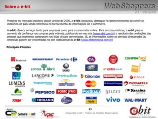 e-bit – todos os direitos reservados
3333
e-bit – todos os direitos reservados
Copywrite e-bit – Todos os Direitos Reservados
33
21ª edição
Copyright e-bit – Todos os Direitos Reservados
33Apoio:
Presente no mercado brasileiro desde janeiro de 2000, a e-bit conquistou destaque no desenvolvimento do comércio
eletrônico no país sendo referência no fornecimento de informações de e-commerce.
A e-bit oferece serviços tanto para empresas como para o consumidor online. Para os consumidores, a e-bit para o
aumento da confiança nas compras pela internet, publicando em seu site (www.ebit.com.br) o resultado das avaliações das
pessoas que realmente compraram nas lojas virtuais conveniadas. Já, as informações sobre os serviços direcionados às
empresas podem ser encontradas no site institucional da e-bit (www.ebitempresa.com.br)
Principais Clientes
Sobre a e-bit
 