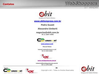 e-bit – todos os direitos reservados
3535
e-bit – todos os direitos reservados
Copywrite e-bit – Todos os Direitos Reservados
35
21ª edição
Copyright e-bit – Todos os Direitos Reservados
35Apoio:
Contatos
www.ebitempresa.com.br
Pedro Guasti
Alexandre Umberti
negocios@ebit.com.br
55 11 3047-4999
www.camara-e.net
Manuel Matos
manuel.matos@camara-e.net
55 11 3231-0445
www.vendapontocom.com.br
comercial@vendapontocom.com.br
55 11 2178-2405
 