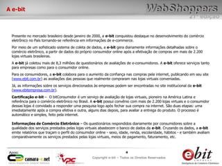 e-bit – todos os direitos reservados
44
e-bit – todos os direitos reservados
Copywrite e-bit – Todos os Direitos Reservados
4
21ª edição
Copyright e-bit – Todos os Direitos Reservados
4Apoio:
A e-bit
Presente no mercado brasileiro desde janeiro de 2000, a e-bit conquistou destaque no desenvolvimento do comércio
eletrônico no País tornando-se referência em informações de e-commerce.
Por meio de um sofisticado sistema de coleta de dados, a e-bit gera diariamente informações detalhadas sobre o
comércio eletrônico, a partir de dados do próprio consumidor online após a efetivação de compras em mais de 2.200
lojas virtuais brasileiras.
A e-bit já coletou mais de 8,3 milhões de questionários de avaliações de e-consumidores. A e-bit oferece serviços tanto
para empresas como para o consumidor online.
Para os consumidores, a e-bit colabora para o aumento da confiança nas compras pela internet, publicando em seu site
(www.ebit.com.br) as avaliações das pessoas que realmente compraram nas lojas virtuais conveniadas.
Já, as informações sobre os serviços direcionados às empresas podem ser encontradas no site institucional da e-bit
(www.ebitempresa.com.br).
Certificação e-bit – O bitConsumidor é um serviço de avaliação de lojas virtuais, pioneiro na América Latina e
referência para o comércio eletrônico no Brasil. A e-bit possui convênio com mais de 2.200 lojas virtuais e o consumidor
dessas lojas é convidado a responder uma pesquisa logo após fechar sua compra na internet. São duas etapas: uma
imediatamente após a compra efetiva e outra, alguns dias depois, para avaliar a entrega do produto. O processo é
automático e simples, feito pela internet.
Informações de Comércio Eletrônico – Os questionários respondidos diariamente por consumidores sobre a
qualidade dos serviços prestados pelas lojas virtuais abastecem o banco de dados da e-bit. Cruzando os dados, a e-bit
emite relatórios que traçam o perfil do consumidor online - sexo, idade, renda, escolaridade, hábitos - e também avaliam
comparativamente os serviços prestados pelas lojas virtuais, meios de pagamento, faturamento, etc.
 