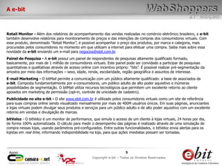 e-bit – todos os direitos reservados
55
e-bit – todos os direitos reservados
Copywrite e-bit – Todos os Direitos Reservados
5
21ª edição
Copyright e-bit – Todos os Direitos Reservados
5Apoio:
A e-bit
Retail Monitor - Além dos relatórios de acompanhamento das vendas realizadas no comércio eletrônico brasileiro, a e-bit
também desenvolve relatórios para monitoramento de preços e das intenções de compras dos consumidores virtuais. Com
esse produto, denominado “Retail Monitor”, é possível acompanhar o preço dos produtos, por marca e categoria, mais
procuradas pelos consumidores no momento em que utilizam a internet para efetuar uma compra. Saiba mais sobre essa
novidade da e-bit enviando um e-mail para negocios@ebit.com.br.
Painel de Pesquisa - A e-bit possui um painel de respondentes de pesquisas altamente qualificado formado,
basicamente, por mais de 1 milhão de consumidores virtuais. Este painel pode ser convidado a participar de pesquisas
quantitativas e qualitativas através de acesso online com incentivo próprio: “bits”. É possível realizar pré-segmentação da
amostra por meio das informações – sexo, idade, renda, escolaridade, região geográfica e assuntos de interesse.
E-mail Marketing - O bitMail permite a comunicação com um público altamente qualificado: a base de associados da
e-bit. Composta fundamentalmente por e-consumidores, um público adulto de alto poder aquisitivo e inúmeras
possibilidades de segmentação. O bitMail utiliza recursos tecnológicos que permitem um excelente retorno ao cliente
apoiados em marketing de permissão (opt-in, controle de unicidade de cadastro).
Publicidade no site e-bit - O site www.ebit.com.br é utilizado pelos consumidores virtuais como um site de referência
para suas compras online sendo visualizado mensalmente por mais de 400M usuários únicos. Em suas páginas, anunciantes
e lojas virtuais podem divulgar seus produtos e serviços para um público adulto e de alto poder aquisitivo com um excelente
retorno em vendas e divulgação de marcas.
bitVeloz - O bitVeloz é um monitor de performance, que simula o acesso de um cliente à lojas virtuais, 24 horas por dia,
de forma 100% automatizada. O cálculo para medir o desempenho das páginas é realizado através de uma simulação de
compra nessas lojas, usando parâmetros pré-configurados. Entre outras funcionalidades, o bitVeloz envia alertas para os
lojistas em real time, informando indisponibilidade na loja, para que ações imediatas possam ser tomadas.
 