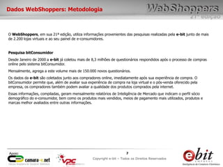 e-bit – todos os direitos reservados
77
e-bit – todos os direitos reservados
Copywrite e-bit – Todos os Direitos Reservados
7
21ª edição
Copyright e-bit – Todos os Direitos Reservados
7Apoio:
Dados WebShoppers: Metodologia
O WebShoppers, em sua 21ª edição, utiliza informações provenientes das pesquisas realizadas pela e-bit junto de mais
de 2.200 lojas virtuais e ao seu painel de e-consumidores.
Pesquisa bitConsumidor
Desde Janeiro de 2000 a e-bit já coletou mais de 8,3 milhões de questionários respondidos após o processo de compras
online pelo sistema bitConsumidor.
Mensalmente, agrega a este volume mais de 150.000 novos questionários.
Os dados da e-bit são coletados junto aos compradores online, imediatamente após sua experiência de compra. O
bitConsumidor permite que, além de avaliar sua experiência de compra na loja virtual e o pós-venda oferecido pela
empresa, os compradores também podem avaliar a qualidade dos produtos comprados pela internet.
Essas informações, compiladas, geram mensalmente relatórios de Inteligência de Mercado que indicam o perfil sócio
demográfico do e-consumidor, bem como os produtos mais vendidos, meios de pagamento mais utilizados, produtos e
marcas melhor avaliados entre outras informações.
 