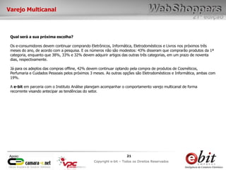 e-bit – todos os direitos reservados
2121
e-bit – todos os direitos reservados
Copywrite e-bit – Todos os Direitos Reservados
21
21ª edição
Copyright e-bit – Todos os Direitos Reservados
21Apoio:
Varejo Multicanal
Qual será a sua próxima escolha?
Os e-consumidores devem continuar comprando Eletrônicos, Informática, Eletrodomésticos e Livros nos próximos três
meses do ano, de acordo com a pesquisa. E os números não são modestos: 43% disseram que comprarão produtos da 1ª
categoria, enquanto que 38%, 33% e 32% devem adquirir artigos das outras três categorias, em um prazo de noventa
dias, respectivamente.
Já para os adeptos das compras offline, 42% devem continuar optando pela compra de produtos de Cosméticos,
Perfumaria e Cuidados Pessoais pelos próximos 3 meses. As outras opções são Eletrodomésticos e Informática, ambas com
19%.
A e-bit em parceria com o Instituto Análise planejam acompanhar o comportamento varejo multicanal de forma
recorrente visando antecipar as tendências do setor.
 