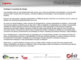 e-bit – todos os direitos reservados
2727
e-bit – todos os direitos reservados
Copywrite e-bit – Todos os Direitos Reservados
27
21ª edição
Copyright e-bit – Todos os Direitos Reservados
27Apoio:
Logística
O estoque e o processo de entrega
Uma estratégia cada vez mais adotada pelas lojas virtuais, com o intuito de aperfeiçoar suas operações, é a terceirização
parcial ou total da parte física do processo, o chamado fullfillment (armazenagem, “pick and packing”e entrega do
produto).
Para que isso seja possível, empresas especializadas no fullfillment ganham mais força no e-commerce, já que o volume de
pedidos vem aumentando significativamente ano a ano.
De acordo com Daniel Pellegrini, diretor executivo da Vendapontocom, empresa especializada em logística, a terceirização
dos processos logísticos é benéfica para as lojas online. “Além da agilidade na implantação de um projeto, a terceirização
completa do comércio eletrônico permite às empresas reduzirem custos relacionados à infra-estrutura de sistemas,
segurança da informação, logística, transporte e gestão do negócio pela diluição do valor pago por essa infra-estrutura
com outros clientes. O processo de retorno sobre o investimento também é acelerado à medida que o contratante pode
concentrar seus esforços exclusivamente nas estratégias de venda e marketing dos produtos oferecidos”, explica Pellegrini.
Para a Vendapontocom, o desenvolvimento de integrações com os transportadores também é uma etapa já vencida. Em
geral, os transportadores oferecem a rastreabilidade de 100% das remessas expedidas e a malha de cobertura nacional.
O investimento em tecnologia e inteligência em armazenagem também garantem a precisão do estoque, o
armazenamento adequado e a alta produtividade da equipe no despacho.
Dessa forma, o comércio eletrônico funciona como um relógio, desde a interface da loja (front end), passando pelo
sistema de BackOffice, até chegar ao fullfillment. Todas as engrenagens estão sincronizadas e em harmonia para garantir
a melhor experiência de compra para o consumidor.
 