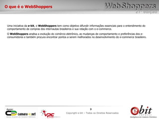 e-bit – todos os direitos reservados
33
e-bit – todos os direitos reservados
Copywrite e-bit – Todos os Direitos Reservados
3
21ª edição
Copyright e-bit – Todos os Direitos Reservados
3Apoio:
O que é o WebShoppers
Uma iniciativa da e-bit, o WebShoppers tem como objetivo difundir informações essenciais para o entendimento do
comportamento de compras dos internautas brasileiros e sua relação com o e-commerce.
O WebShoppers analisa a evolução do comércio eletrônico, as mudanças de comportamento e preferências dos e-
consumidores e também procura encontrar pontos a serem melhorados no desenvolvimento do e-commerce brasileiro.
 