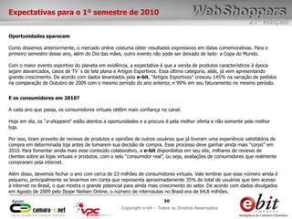 e-bit – todos os direitos reservados
3030
e-bit – todos os direitos reservados
Copywrite e-bit – Todos os Direitos Reservados
30
21ª edição
Copyright e-bit – Todos os Direitos Reservados
30Apoio:
Expectativas para o 1º semestre de 2010
Oportunidades aparecem
Como dissemos anteriormente, o mercado online costuma obter resultados expressivos em datas comemorativas. Para o
primeiro semestre desse ano, além do Dia das mães, outro evento não pode ser deixado de lado: a Copa do Mundo.
Com o maior evento esportivo do planeta em evidência, a expectativa é que a venda de produtos característicos à época
sejam alavancados, casos de TV´s de tela plana e Artigos Esportivos. Essa última categoria, aliás, já vem apresentando
grande crescimento. De acordo com dados levantados pela e-bit, “Artigos Esportivos” cresceu 145% na variação de pedidos
na comparação de Outubro de 2009 com o mesmo período do ano anterior, e 99% em seu faturamento no mesmo período.
E os consumidores em 2010?
A cada ano que passa, os consumidores virtuais obtêm mais confiança no canal.
Hoje em dia, os “e-shoppers” estão atentos a oportunidades e a procura é pela melhor oferta e não somente pela melhor
loja.
Por isso, tiram proveito de reviews de produtos e opiniões de outros usuários que já tiveram uma experiência satisfatória de
compra em determinada loja antes de tomarem sua decisão de compra. Esse processo deve ganhar ainda mais “corpo” em
2010. Para fomentar ainda mais esse conteúdo colaborativo, a e-bit disponibiliza em seu site, milhares de reviews de
clientes sobre as lojas virtuais e produtos, com o selo “consumidor real”, ou seja, avaliações de consumidores que realmente
compraram pela internet.
Além disso, devemos fechar o ano com cerca de 23 milhões de consumidores virtuais. Vale lembrar que esse número ainda é
pequeno, principalmente se levarmos em conta que representa aproximadamente 35% do total de usuários que tem acesso
à internet no Brasil, o que mostra o grande potencial para ainda mais crescimento do setor. De acordo com dados divulgados
em Agosto de 2009 pelo Ibope Nielsen Online, o número de internautas no Brasil era de 64,8 milhões.
 