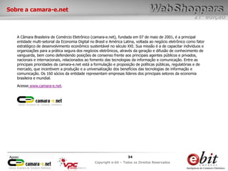 e-bit – todos os direitos reservados
3434
e-bit – todos os direitos reservados
Copywrite e-bit – Todos os Direitos Reservados
34
21ª edição
Copyright e-bit – Todos os Direitos Reservados
34Apoio:
Sobre a camara-e.net
A Câmara Brasileira de Comércio Eletrônico (camara-e.net), fundada em 07 de maio de 2001, é a principal
entidade multi-setorial da Economia Digital no Brasil e América Latina, voltada ao negócio eletrônico como fator
estratégico de desenvolvimento econômico sustentável no século XXI. Sua missão é a de capacitar indivíduos e
organizações para a prática segura dos negócios eletrônicos, através da geração e difusão de conhecimento de
vanguarda, bem como defendendo posições de consenso frente aos principais agentes públicos e privados,
nacionais e internacionais, relacionados ao fomento das tecnologias da informação e comunicação. Entre as
principais prioridades da camara-e.net está a formulação e proposição de políticas públicas, regulatórias e de
mercado, que incentivem a produção e a universalização dos benefícios das tecnologias de informação e
comunicação. Os 160 sócios da entidade representam empresas líderes dos principais setores da economia
brasileira e mundial.
Acesse www.camara-e.net.
 