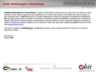 e-bit – todos os direitos reservados
66
e-bit – todos os direitos reservados
Copywrite e-bit – Todos os Direitos Reservados
6
21ª edição
Copyright e-bit – Todos os Direitos Reservados
6Apoio:
Dados WebShoppers: Metodologia
Gestão de Retenção de e-consumidores - Receber reclamações de clientes deve ser visto como uma dádiva no varejo
eletrônico. O pior cliente é aquele que fica insatisfeito com a compra, não reclama, mas também não volta a comprar na
loja. Pensando nisso, a e-bit desenvolveu um produto especial para as lojas que participam da Pesquisa de Satisfação e-
bit, que agora podem optar em receber em real time, comentários de clientes insatisfeitos, juntamente com o número do
pedido. Dessa forma é possível detectar imediatamente o eventual problema e tomar ações para resolução e retenção do
cliente, e revertê-lo de cliente insatisfeito em um cliente fiel. Saiba mais sobre essa novidade da e-bit enviando um e-mail
para negocios@ebit.com.br.
Com essa 21ª edição do WebShoppers, a e-bit espera contribuir para o desenvolvimento da internet e do comércio
eletrônico no Brasil.
Boa Leitura!
Equipe e-bit
 