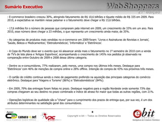 e-bit – todos os direitos reservados
88
e-bit – todos os direitos reservados
Copywrite e-bit – Todos os Direitos Reservados
8
21ª edição
Copyright e-bit – Todos os Direitos Reservados
8Apoio:
Sumário Executivo
- E-commerce brasileiro cresceu 30%, atingindo faturamento de R$ 10,6 bilhões e tíquete médio de R$ 335 em 2009. Para
2010, a expectativa se mantém nesse patamar e o faturamento deve chegar a R$ 13,6 bilhões.
- 17,6 milhões foi o número de pessoas que compraram pela internet em 2009, um crescimento de 33% em um ano. Para
2010, esse número deve chegar a 23 milhões, o que representa um crescimento ainda maior, de 35%.
- As categorias de produtos mais vendidas no e-commerce em 2009 foram: „Livros e Assinaturas de Revistas e Jornais‟,
„Saúde, Beleza e Medicamentos‟, „Eletrodomésticos‟, „Informática‟ e „Eletrônicos‟.
- A Copa do Mundo deve ser o evento que irá alavancar ainda mais o faturamento no 1º semestre de 2010 com a venda
de TV‟s de tela plana e „Artigos Esportivos‟, acompanhando o crescimento de 145% nos pedidos já observado na
comparação entre Outubro de 2009 e 2008 dessa última categoria.
- Dentre os e-consumidores, 77% realizaram, pelo menos, uma compra nos últimos três meses. Destaque para
„Eletrônicos‟ com 46% de menções de compra online e 28% offline. Intenção de compra de 43% nos próximos três meses.
- O cartão de crédito continua sendo o meio de pagamento preferido na aquisição das principais categorias do comércio
eletrônico. Destaque para „Viagens e Turismo‟ (86%) e „Eletrodomésticos‟ (84%).
- Em 2009, 79% das entregas foram feitas no prazo. Destaque negativo para a região Nordeste onde somente 73% das
compras chegaram ao seu destino no prazo combinado e índice de atraso foi maior que todas as outras regiões, com 21%.
- Operações logísticas de qualidade são a “chave” para o cumprimento dos prazos de entrega que, por sua vez, é um dos
atributos determinantes na satisfação geral dos consumidores.
 