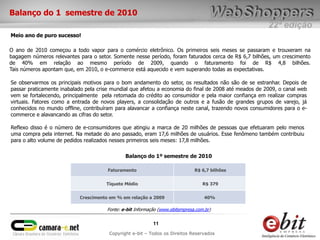 Balanço do 1 semestre de 2010
                                                                                                       22ª edição
Meio ano de puro sucesso!

O ano de 2010 começou a todo vapor para o comércio eletrônico. Os primeiros seis meses se passaram e trouxeram na
bagagem números relevantes para o setor. Somente nesse período, foram faturados cerca de R$ 6,7 bilhões, um crescimento
de 40% em relação ao mesmo período de 2009, quando o faturamento foi de R$ 4,8 bilhões.
Tais números apontam que, em 2010, o e-commerce está aquecido e vem superando todas as expectativas.

Se observarmos os principais motivos para o bom andamento do setor, os resultados não são de se estranhar. Depois de
passar praticamente inabalado pela crise mundial que afetou a economia do final de 2008 até meados de 2009, o canal web
vem se fortalecendo, principalmente pela retomada do crédito ao consumidor e pela maior confiança em realizar compras
virtuais. Fatores como a entrada de novos players, a consolidação de outros e a fusão de grandes grupos de varejo, já
conhecidos no mundo offline, contribuíram para alavancar a confiança neste canal, trazendo novos consumidores para o e-
commerce e alavancando as cifras do setor.

Reflexo disso é o número de e-consumidores que atingiu a marca de 20 milhões de pessoas que efetuaram pelo menos
uma compra pela internet. Na metade do ano passado, eram 17,6 milhões de usuários. Esse fenômeno também contribuiu
para o alto volume de pedidos realizados nesses primeiros seis meses: 17,8 milhões.

                                              Balanço do 1º semestre de 2010

                                       Faturamento                            R$ 6,7 bilhões


                                      Tíquete Médio                               R$ 379


                           Crescimento em % em relação a 2009                      40%

                                      Fonte: e-bit Informação (www.ebitempresa.com.br)


                                                           11
                                       Copyright e-bit – Todos os Direitos Reservados
 