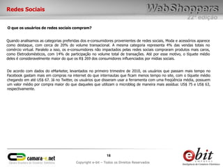Redes Sociais
                                                                                                        22ª edição
O que os usuários de redes sociais compram?


Quando analisamos as categorias preferidas dos e-consumidores provenientes de redes sociais, Moda e acessórios aparece
como destaque, com cerca de 20% do volume transacional. A mesma categoria representa 4% das vendas totais no
comércio virtual. Paralelo a isso, os e-consumidores não impactados pelas redes sociais compraram produtos mais caros,
como Eletrodomésticos, com 14% de participação no volume total de transações. Até por esse motivo, o tíquete médio
deles é consideravelmente maior do que os R$ 269 dos consumidores influenciados por mídias sociais.


De acordo com dados do eMarketer, levantados no primeiro trimestre de 2010, os usuários que passam mais tempo no
Facebook gastam mais em compras na internet do que internautas que ficam menos tempo no site, com o tíquete médio
chegando em até US$ 67. Já no Twitter, os usuários que disseram usar a ferramenta com uma freqüência média, possuem
um valor médio por compra maior do que daqueles que utilizam o microblog de maneira mais assídua: US$ 75 e US$ 63,
respectivamente.




                                                           18
                                        Copyright e-bit – Todos os Direitos Reservados
 