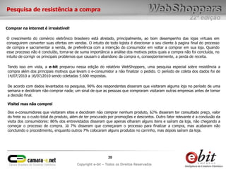 Pesquisa de resistência a compra
                                                                                                           22ª edição
Comprar na internet é irresistível!

O crescimento do comércio eletrônico brasileiro está atrelado, principalmente, ao bom desempenho das lojas virtuais em
conseguirem converter suas ofertas em vendas. O intuito de todo lojista é direcionar o seu cliente à pagina final do processo
de compra e sacramentar a venda, de preferência com a intenção do consumidor em voltar a comprar em sua loja. Quando
esse processo não é concluído, torna-se de suma importância a análise dos motivos pelos quais a compra não foi concluída, no
intuito de corrigir os principais problemas que causam o abandono da compra e, conseqüentemente, a perda de receita.

Tendo isso em vista, a e-bit preparou nessa edição do relatório WebShoppers, uma pesquisa especial sobre resistência a
compra além dos principais motivos que levam o e-consumidor a não finalizar o pedido. O período de coleta dos dados foi de
14/07/2010 a 16/07/2010 sendo coletadas 5.600 respostas.

De acordo com dados levantados na pesquisa, 90% dos respondentes disseram que visitaram alguma loja no período de uma
semana e decidiram não comprar nada; um sinal de que as pessoas que compraram visitaram outras empresas antes de tomar
a decisão final.

Visitei mas não comprei

Dos e-consumidores que visitaram sites e decidiram não comprar nenhum produto, 62% disseram ter consultado preço, valor
do frete ou o custo total do produto, além de ter procurado por promoções e descontos. Outro fator relevante é a conclusão da
visita dos consumidores: 86% dos entrevistados disseram que apenas olharam alguns itens e saíram da loja, não chegando a
começar o processo de compra. Já 7% disseram que começaram o processo para finalizar a compra, mas acabaram não
concluindo o procedimento, enquanto outros 7% colocaram alguns produtos no carrinho, mas depois saíram da loja.




                                                            20
                                         Copyright e-bit – Todos os Direitos Reservados
 