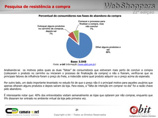 Pesquisa de resistência a compra
                                                                                                            22ª edição
                             Percentual de consumidores nas fases de abandono da compra

                                                                   Comecei o processo para
                                                                    finalizar a compra, mas
                            Coloquei alguns produtos                       não concluí
                             no carrinho de compras,                            7%
                                    depois sai
                                       7%




                                                                                  Olhei alguns produtos e
                                                                                             sai
                                                                                            86%



                                                          Base: 5.048
                                         Fonte: e-bit Informação (www.ebit.com.br)

Analisando-se os motivos pelos quais as duas “fatias” de consumidores que estiveram mais perto de concluir a compra
(colocaram o produto no carrinho ou iniciaram o processo de finalização da compra) e não o fizeram, verifica-se que os
principais fatores de influência foram o preço do frete, a indecisão sobre qual produto adquirir ou o preço acima do esperado.

Por outro lado, um dado importante levantado no estudo foi de que o preço não é o principal motivo para aqueles usuários que
apenas olharam alguns produtos e depois saíram da loja. Para esses, a “falta de intenção em comprar no dia” foi a razão chave
pelo abandono.

É interessante notar que: 40% dos entrevistados visitam semanalmente as lojas que optaram por não comprar, enquanto que
9% disseram ter entrado no ambiente virtual da loja pela primeira vez.



                                                              21
                                          Copyright e-bit – Todos os Direitos Reservados
 
