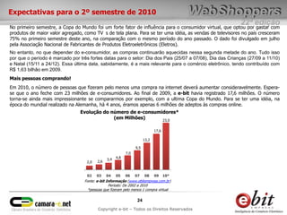 Expectativas para o 2º semestre de 2010
                                                                                                           22ª edição
No primeiro semestre, a Copa do Mundo foi um forte fator de influência para o consumidor virtual, que optou por gastar com
produtos de maior valor agregado, como TV s de tela plana. Para se ter uma idéia, as vendas de televisores no país cresceram
75% no primeiro semestre deste ano, na comparação com o mesmo período do ano passado. O dado foi divulgado em julho
pela Associação Nacional de Fabricantes de Produtos Eletroeletrônicos (Eletros).
No entanto, no que depender do e-consumidor, as compras continuarão aquecidas nessa segunda metade do ano. Tudo isso
por que o período é marcado por três fortes datas para o setor: Dia dos Pais (25/07 a 07/08), Dia das Crianças (27/09 a 11/10)
e Natal (15/11 a 24/12). Essa última data, sabidamente, é a mais relevante para o comércio eletrônico, tendo contribuído com
R$ 1,63 bilhão em 2009.
Mais pessoas comprando!
Em 2010, o número de pessoas que fizeram pelo menos uma compra na internet deverá aumentar consideravelmente. Espera-
se que o ano feche com 23 milhões de e-consumidores. Ao final de 2009, a e-bit havia registrado 17,6 milhões. O número
torna-se ainda mais impressionante se compararmos por exemplo, com a ultima Copa do Mundo. Para se ter uma idéia, na
época do mundial realizado na Alemanha, há 4 anos, éramos apenas 6 milhões de adeptos às compras online.
                                Evolução do número de e-consumidores*
                                             (em Milhões)      23,0

                                                                               17,6

                                                                        13,2

                                                                  9,5
                                                            7,0
                                                3,4   4,8
                                    2,0   2,6


                                    02    03    04    05    06    07    08     09     10*
                                  Fonte: e-bit Informação (www.ebitempresa.com.br)
                                                Período: De 2002 a 2010
                                    *pessoas que fizeram pelo menos 1 compra virtual

                                                                   24
                                          Copyright e-bit – Todos os Direitos Reservados
 