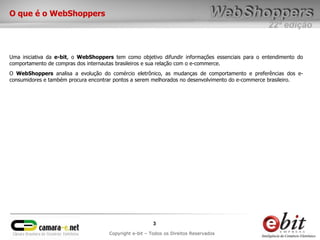 O que é o WebShoppers
                                                                                                 22ª edição


Uma iniciativa da e-bit, o WebShoppers tem como objetivo difundir informações essenciais para o entendimento do
comportamento de compras dos internautas brasileiros e sua relação com o e-commerce.
O WebShoppers analisa a evolução do comércio eletrônico, as mudanças de comportamento e preferências dos e-
consumidores e também procura encontrar pontos a serem melhorados no desenvolvimento do e-commerce brasileiro.




                                                        3
                                     Copyright e-bit – Todos os Direitos Reservados
 