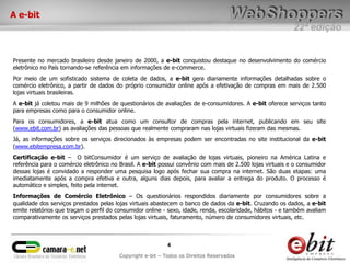 A e-bit
                                                                                                           22ª edição


Presente no mercado brasileiro desde janeiro de 2000, a e-bit conquistou destaque no desenvolvimento do comércio
eletrônico no País tornando-se referência em informações de e-commerce.
Por meio de um sofisticado sistema de coleta de dados, a e-bit gera diariamente informações detalhadas sobre o
comércio eletrônico, a partir de dados do próprio consumidor online após a efetivação de compras em mais de 2.500
lojas virtuais brasileiras.
A e-bit já coletou mais de 9 milhões de questionários de avaliações de e-consumidores. A e-bit oferece serviços tanto
para empresas como para o consumidor online.
Para os consumidores, a e-bit atua como um consultor de compras pela internet, publicando em seu site
(www.ebit.com.br) as avaliações das pessoas que realmente compraram nas lojas virtuais fizeram das mesmas.
Já, as informações sobre os serviços direcionados às empresas podem ser encontradas no site institucional da e-bit
(www.ebitempresa.com.br).
Certificação e-bit – O bitConsumidor é um serviço de avaliação de lojas virtuais, pioneiro na América Latina e
referência para o comércio eletrônico no Brasil. A e-bit possui convênio com mais de 2.500 lojas virtuais e o consumidor
dessas lojas é convidado a responder uma pesquisa logo após fechar sua compra na internet. São duas etapas: uma
imediatamente após a compra efetiva e outra, alguns dias depois, para avaliar a entrega do produto. O processo é
automático e simples, feito pela internet.
Informações de Comércio Eletrônico – Os questionários respondidos diariamente por consumidores sobre a
qualidade dos serviços prestados pelas lojas virtuais abastecem o banco de dados da e-bit. Cruzando os dados, a e-bit
emite relatórios que traçam o perfil do consumidor online - sexo, idade, renda, escolaridade, hábitos - e também avaliam
comparativamente os serviços prestados pelas lojas virtuais, faturamento, número de consumidores virtuais, etc.



                                                           4
                                        Copyright e-bit – Todos os Direitos Reservados
 