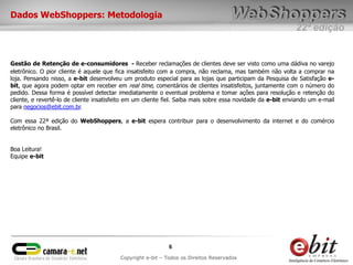 Dados WebShoppers: Metodologia
                                                                                                             22ª edição


Gestão de Retenção de e-consumidores - Receber reclamações de clientes deve ser visto como uma dádiva no varejo
eletrônico. O pior cliente é aquele que fica insatisfeito com a compra, não reclama, mas também não volta a comprar na
loja. Pensando nisso, a e-bit desenvolveu um produto especial para as lojas que participam da Pesquisa de Satisfação e-
bit, que agora podem optar em receber em real time, comentários de clientes insatisfeitos, juntamente com o número do
pedido. Dessa forma é possível detectar imediatamente o eventual problema e tomar ações para resolução e retenção do
cliente, e revertê-lo de cliente insatisfeito em um cliente fiel. Saiba mais sobre essa novidade da e-bit enviando um e-mail
para negocios@ebit.com.br.

Com essa 22ª edição do WebShoppers, a e-bit espera contribuir para o desenvolvimento da internet e do comércio
eletrônico no Brasil.


Boa Leitura!
Equipe e-bit




                                                             6
                                          Copyright e-bit – Todos os Direitos Reservados
 
