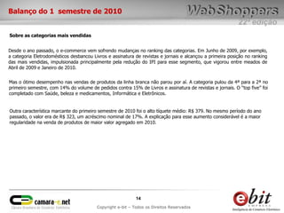 22ª edição
14
Copyright e-bit – Todos os Direitos Reservados
Desde o ano passado, o e-commerce vem sofrendo mudanças no ranking das categorias. Em Junho de 2009, por exemplo,
a categoria Eletrodomésticos desbancou Livros e assinatura de revistas e jornais e alcançou a primeira posição no ranking
das mais vendidas, impulsionada principalmente pela redução do IPI para esse segmento, que vigorou entre meados de
Abril de 2009 e Janeiro de 2010.
Balanço do 1 semestre de 2010
Sobre as categorias mais vendidas
Mas o ótimo desempenho nas vendas de produtos da linha branca não parou por aí. A categoria pulou da 4ª para a 2ª no
primeiro semestre, com 14% do volume de pedidos contra 15% de Livros e assinatura de revistas e jornais. O “top five” foi
completado com Saúde, beleza e medicamentos, Informática e Eletrônicos.
Outra característica marcante do primeiro semestre de 2010 foi o alto tíquete médio: R$ 379. No mesmo período do ano
passado, o valor era de R$ 323, um acréscimo nominal de 17%. A explicação para esse aumento considerável é a maior
regularidade na venda de produtos de maior valor agregado em 2010.
 