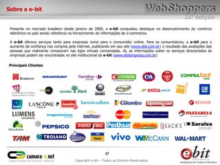22ª edição
27
Copyright e-bit – Todos os Direitos Reservados
Sobre a e-bit
Presente no mercado brasileiro desde janeiro de 2000, a e-bit conquistou destaque no desenvolvimento do comércio
eletrônico no país sendo referência no fornecimento de informações de e-commerce.
A e-bit oferece serviços tanto para empresas como para o consumidor online. Para os consumidores, a e-bit para o
aumento da confiança nas compras pela internet, publicando em seu site (www.ebit.com.br) o resultado das avaliações das
pessoas que realmente compraram nas lojas virtuais conveniadas. Já, as informações sobre os serviços direcionados às
empresas podem ser encontradas no site institucional da e-bit (www.ebitempresa.com.br)
Principais Clientes
 