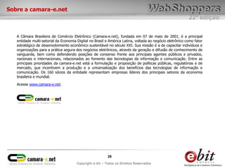 22ª edição
28
Copyright e-bit – Todos os Direitos Reservados
Sobre a camara-e.net
A Câmara Brasileira de Comércio Eletrônico (Camara-e.net), fundada em 07 de maio de 2001, é a principal
entidade multi-setorial da Economia Digital no Brasil e América Latina, voltada ao negócio eletrônico como fator
estratégico de desenvolvimento econômico sustentável no século XXI. Sua missão é a de capacitar indivíduos e
organizações para a prática segura dos negócios eletrônicos, através da geração e difusão de conhecimento de
vanguarda, bem como defendendo posições de consenso frente aos principais agentes públicos e privados,
nacionais e internacionais, relacionados ao fomento das tecnologias da informação e comunicação. Entre as
principais prioridades da camara-e.net está a formulação e proposição de políticas públicas, regulatórias e de
mercado, que incentivem a produção e a universalização dos benefícios das tecnologias de informação e
comunicação. Os 160 sócios da entidade representam empresas líderes dos principais setores da economia
brasileira e mundial.
Acesse www.camara-e.net.
 