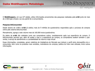 22ª edição
7
Copyright e-bit – Todos os Direitos Reservados
Dados WebShoppers: Metodologia
O WebShoppers, em sua 22ª edição, utiliza informações provenientes das pesquisas realizadas pela e-bit junto de mais
de 2.500 lojas virtuais e ao seu painel de e-consumidores.
Pesquisa bitConsumidor
Desde Janeiro de 2.000 a e-bit já coletou mais de 9 milhões de questionários respondidos após o processo de compras
online pelo sistema bitConsumidor.
Mensalmente, agrega a este volume mais de 160.000 novos questionários.
Os dados da e-bit são coletados junto aos compradores online, imediatamente após sua experiência de compra. O
bitConsumidor permite que, além de avaliar a loja e a experiência de compra, os compradores avaliem também o pós-
venda, o serviço de atendimento e a probabilidade de retorno à loja virtual.
Essas informações, compiladas, geram relatórios de Inteligência de Mercado que indicam o perfil sócio demográfico do e-
consumidor, bem como os produtos mais vendidos, motivadores de compras, política de frete mais utilizada, entre outras
informações.
 