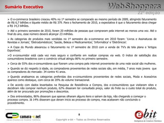 22ª edição
8
Copyright e-bit – Todos os Direitos Reservados
Sumário Executivo
 O e-commerce brasileiro cresceu 40% no 1º semestre se comparado ao mesmo período de 2009, atingindo faturamento
de R$ 6,7 bilhões e tíquete médio de R$ 379. Para o fechamento de 2010, a expectativa é que o faturamento deva chegar
a R$ 14,3 bilhões.
 Até o primeiro semestre de 2010, foram 20 milhões de pessoas que compraram pela internet ao menos uma vez. Até o
final do ano, esse número deverá alcançar 23 milhões.
 As categorias de produtos mais vendidas no 1º semestre do e-commerce em 2010 foram: „Livros e Assinaturas de
Revistas e Jornais‟, „Eletrodomésticos‟, „Saúde, Beleza e Medicamentos‟, „Informática‟ e „Eletrônicos‟.
 A Copa do Mundo alavancou o faturamento no 1º semestre de 2010 com a venda de TV‟s de tela plana e „Artigos
Esportivos‟.
O e-consumidor está cada vez mais seguro e confiante em realizar compras via web. O índice de satisfação dos
consumidores brasileiros com o comércio virtual atingiu 86% no primeiro semestre.
 Cerca de 55% dos e-consumidores que fizeram uma compra pela internet proveniente de uma rede social são mulheres.
 Quando se diz respeito à idade, os compradores provenientes de redes sociais são, em média, 7 anos mais jovens que
os compradores do mercado: 34 contra 41 anos.
 Quando analisamos as categorias preferidas dos e-consumidores provenientes de redes sociais, Moda e Acessórios
aparece como destaque, com cerca de 20% do volume transacional.
 De acordo com dados levantados na Pesquisa de Resistência a Compra, dos e-consumidores que visitaram sites e
decidiram não comprar nenhum produto, 62% disseram ter consultado preço, valor do frete ou o custo total do produto,
além de ter procurado por promoções e descontos.
 Dos entrevistados, 86% disseram que apenas olharam alguns itens e saíram da loja, não chegando a começar o
processo compra. Já 14% disseram que deram inicio ao processo de compra, mas acabaram não concluindo o
procedimento.
 