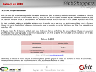 Balanço de 2010
                                                                                                       23ª edição
2010: Um ano para se lembrar!


Mais um ano que se encerra registrando resultados expressivos para o comércio eletrônico brasileiro. Superando a curva de
desenvolvimento anual de 25% nos últimos 4 anos (CAGR), no ano de 2010 foram faturados R$ 14,8 bilhões em vendas de bens
de consumo no setor virtual, o que significou um acréscimo nominal de 40% ante os R$ 10,6 bilhões registrados em 2009.

Os bons resultados podem ser atribuídos ao incremento de vendas que o ano teve em períodos específicos, como a Copa do
Mundo. O evento futebolístico colaborou efetivamente para o aumento na venda Televisores de Tela Fina, especialmente
aparelhos LCD.

O tíquete médio foi diretamente afetado com esse fenômeno. Com a preferência dos consumidores virtuais em adquirirem
produtos de maior valor agregado, o valor médio das compras em 2010 foi de R$ 373. Em 2009, o número fechou em R$ 335,
um crescimento nominal, portanto de 11%.

                                                      Balanço de 2010

                                        Faturamento                                R$ 14,8 bilhões


                                        Tíquete Médio                                  R$ 373

                                     Crescimento nominal
                                                                                        40%
                                      em relação a 2009

                                             Fonte: e-bit Informação (www.ebitempresa.com.br)

Além disso, a entrada de novos players, a consolidação de grandes grupos de varejo e o aumento da renda do consumidor,
influenciaram na confiança dos e-consumidores no setor, ajudando a alavancar as cifras.



                                                              11
                                         Copyright e-bit – Todos os Direitos Reservados
 