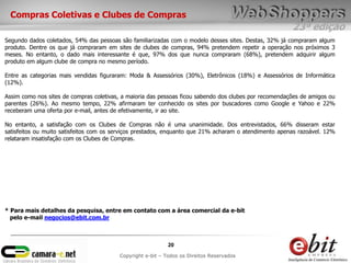 Compras Coletivas e Clubes de Compras
                                                                                                        23ª edição
Segundo dados coletados, 54% das pessoas são familiarizadas com o modelo desses sites. Destas, 32% já compraram algum
produto. Dentre os que já compraram em sites de clubes de compras, 94% pretendem repetir a operação nos próximos 3
meses. No entanto, o dado mais interessante é que, 97% dos que nunca compraram (68%), pretendem adquirir algum
produto em algum clube de compra no mesmo período.

Entre as categorias mais vendidas figuraram: Moda & Assessórios (30%), Eletrônicos (18%) e Assessórios de Informática
(12%).

Assim como nos sites de compras coletivas, a maioria das pessoas ficou sabendo dos clubes por recomendações de amigos ou
parentes (26%). Ao mesmo tempo, 22% afirmaram ter conhecido os sites por buscadores como Google e Yahoo e 22%
receberam uma oferta por e-mail, antes de efetivamente, ir ao site.

No entanto, a satisfação com os Clubes de Compras não é uma unanimidade. Dos entrevistados, 66% disseram estar
satisfeitos ou muito satisfeitos com os serviços prestados, enquanto que 21% acharam o atendimento apenas razoável. 12%
relataram insatisfação com os Clubes de Compras.




* Para mais detalhes da pesquisa, entre em contato com a área comercial da e-bit
  pelo e-mail negocios@ebit.com.br



                                                            20
                                         Copyright e-bit – Todos os Direitos Reservados
 