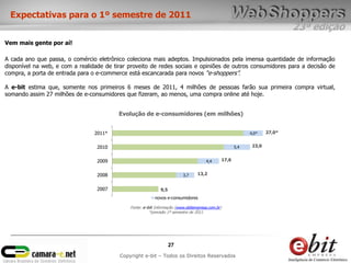 Expectativas para o 1º semestre de 2011
                                                                                                                              23ª edição
Vem mais gente por aí!

A cada ano que passa, o comércio eletrônico coleciona mais adeptos. Impulsionados pela imensa quantidade de informação
disponível na web, e com a realidade de tirar proveito de redes sociais e opiniões de outros consumidores para a decisão de
compra, a porta de entrada para o e-commerce está escancarada para novos “e-shoppers”.

A e-bit estima que, somente nos primeiros 6 meses de 2011, 4 milhões de pessoas farão sua primeira compra virtual,
somando assim 27 milhões de e-consumidores que fizeram, ao menos, uma compra online até hoje.


                                          Evolução de e-consumidores (em milhões)


                                 2011*                                                                        4,0*    27,0*


                                  2010                                                                  5,4    23,0


                                  2009                                                4,4        17,6


                                  2008                                   3,7     13,2


                                  2007                        9,5
                                                          novos e-consumidores

                                              Fonte: e-bit Informação (www.ebitempresa.com.br)
                                                        *previsão 1º semestre de 2011




                                                                    27
                                          Copyright e-bit – Todos os Direitos Reservados
 