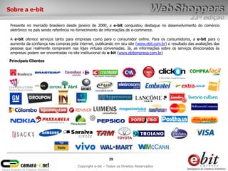Sobre a e-bit
                                                                                                       23ª edição
 Presente no mercado brasileiro desde janeiro de 2000, a e-bit conquistou destaque no desenvolvimento do comércio
 eletrônico no país sendo referência no fornecimento de informações de e-commerce.

 A e-bit oferece serviços tanto para empresas como para o consumidor online. Para os consumidores, a e-bit para o
 aumento da confiança nas compras pela internet, publicando em seu site (www.ebit.com.br) o resultado das avaliações das
 pessoas que realmente compraram nas lojas virtuais conveniadas. Já, as informações sobre os serviços direcionados às
 empresas podem ser encontradas no site institucional da e-bit (www.ebitempresa.com.br)

Principais Clientes




                                                          29
                                       Copyright e-bit – Todos os Direitos Reservados
 